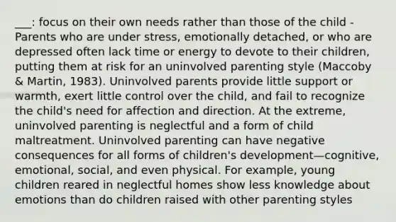 ___: focus on their own needs rather than those of the child - Parents who are under stress, emotionally detached, or who are depressed often lack time or energy to devote to their children, putting them at risk for an uninvolved parenting style (Maccoby & Martin, 1983). Uninvolved parents provide little support or warmth, exert little control over the child, and fail to recognize the child's need for affection and direction. At the extreme, uninvolved parenting is neglectful and a form of child maltreatment. Uninvolved parenting can have negative consequences for all forms of children's development—cognitive, emotional, social, and even physical. For example, young children reared in neglectful homes show less knowledge about emotions than do children raised with other parenting styles