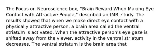 The Focus on Neuroscience box, "Brain Reward When Making Eye Contact with Attractive People," described an fMRI study. The results showed that when we make direct eye contact with a physically attractive person, a brain area called the ventral striatum is activated. When the attractive person's eye gaze is shifted away from the viewer, activity in the ventral striatum decreases. The ventral striatum is the brain area that