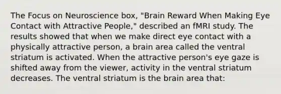 The Focus on Neuroscience box, "Brain Reward When Making Eye Contact with Attractive People," described an fMRI study. The results showed that when we make direct eye contact with a physically attractive person, a brain area called the ventral striatum is activated. When the attractive person's eye gaze is shifted away from the viewer, activity in the ventral striatum decreases. The ventral striatum is the brain area that: