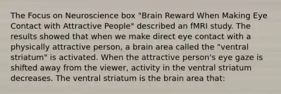 The Focus on Neuroscience box "Brain Reward When Making Eye Contact with Attractive People" described an fMRI study. The results showed that when we make direct eye contact with a physically attractive person, a brain area called the "ventral striatum" is activated. When the attractive person's eye gaze is shifted away from the viewer, activity in the ventral striatum decreases. The ventral striatum is the brain area that: