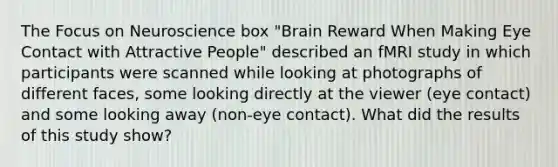 The Focus on Neuroscience box "Brain Reward When Making Eye Contact with Attractive People" described an fMRI study in which participants were scanned while looking at photographs of different faces, some looking directly at the viewer (eye contact) and some looking away (non-eye contact). What did the results of this study show?