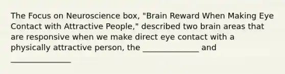 The Focus on Neuroscience box, "Brain Reward When Making Eye Contact with Attractive People," described two brain areas that are responsive when we make direct eye contact with a physically attractive person, the ______________ and _______________