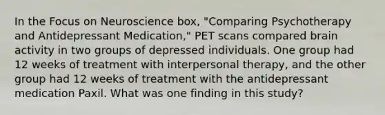 In the Focus on Neuroscience box, "Comparing Psychotherapy and Antidepressant Medication," PET scans compared brain activity in two groups of depressed individuals. One group had 12 weeks of treatment with interpersonal therapy, and the other group had 12 weeks of treatment with the antidepressant medication Paxil. What was one finding in this study?