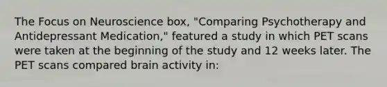 The Focus on Neuroscience box, "Comparing Psychotherapy and Antidepressant Medication," featured a study in which PET scans were taken at the beginning of the study and 12 weeks later. The PET scans compared brain activity in: