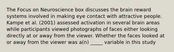 The Focus on Neuroscience box discusses the brain reward systems involved in making eye contact with attractive people. Kampe et al. (2001) assessed activation in several brain areas while participants viewed photographs of faces either looking directly at or away from the viewer. Whether the faces looked at or away from the viewer was a(n) _____ variable in this study