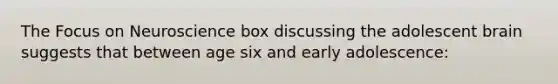 The Focus on Neuroscience box discussing the adolescent brain suggests that between age six and early adolescence: