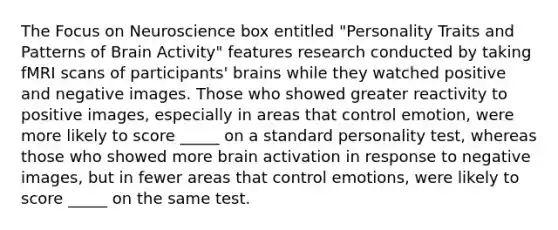 The Focus on Neuroscience box entitled "Personality Traits and Patterns of Brain Activity" features research conducted by taking fMRI scans of participants' brains while they watched positive and negative images. Those who showed greater reactivity to positive images, especially in areas that control emotion, were more likely to score _____ on a standard personality test, whereas those who showed more brain activation in response to negative images, but in fewer areas that control emotions, were likely to score _____ on the same test.