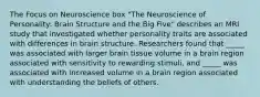 The Focus on Neuroscience box "The Neuroscience of Personality: Brain Structure and the Big Five" describes an MRI study that investigated whether personality traits are associated with differences in brain structure. Researchers found that _____ was associated with larger brain tissue volume in a brain region associated with sensitivity to rewarding stimuli, and _____ was associated with increased volume in a brain region associated with understanding the beliefs of others.