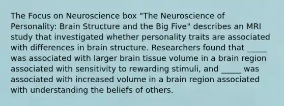 The Focus on Neuroscience box "The Neuroscience of Personality: Brain Structure and the Big Five" describes an MRI study that investigated whether personality traits are associated with differences in brain structure. Researchers found that _____ was associated with larger brain tissue volume in a brain region associated with sensitivity to rewarding stimuli, and _____ was associated with increased volume in a brain region associated with understanding the beliefs of others.