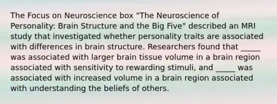 The Focus on Neuroscience box "The Neuroscience of Personality: Brain Structure and the Big Five" described an MRI study that investigated whether personality traits are associated with differences in brain structure. Researchers found that _____ was associated with larger brain tissue volume in a brain region associated with sensitivity to rewarding stimuli, and _____ was associated with increased volume in a brain region associated with understanding the beliefs of others.