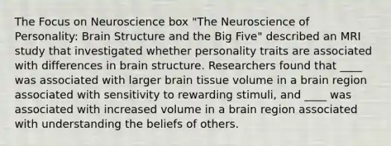 The Focus on Neuroscience box "The Neuroscience of Personality: Brain Structure and the Big Five" described an MRI study that investigated whether personality traits are associated with differences in brain structure. Researchers found that ____ was associated with larger brain tissue volume in a brain region associated with sensitivity to rewarding stimuli, and ____ was associated with increased volume in a brain region associated with understanding the beliefs of others.