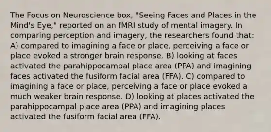 The Focus on Neuroscience box, "Seeing Faces and Places in the Mind's Eye," reported on an fMRI study of mental imagery. In comparing perception and imagery, the researchers found that: A) compared to imagining a face or place, perceiving a face or place evoked a stronger brain response. B) looking at faces activated the parahippocampal place area (PPA) and imagining faces activated the fusiform facial area (FFA). C) compared to imagining a face or place, perceiving a face or place evoked a much weaker brain response. D) looking at places activated the parahippocampal place area (PPA) and imagining places activated the fusiform facial area (FFA).