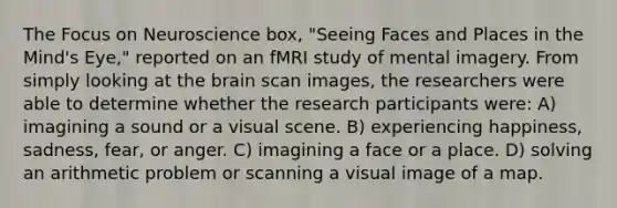 The Focus on Neuroscience box, "Seeing Faces and Places in the Mind's Eye," reported on an fMRI study of mental imagery. From simply looking at the brain scan images, the researchers were able to determine whether the research participants were: A) imagining a sound or a visual scene. B) experiencing happiness, sadness, fear, or anger. C) imagining a face or a place. D) solving an arithmetic problem or scanning a visual image of a map.