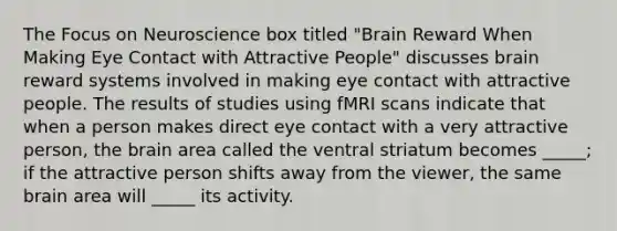 The Focus on Neuroscience box titled "Brain Reward When Making Eye Contact with Attractive People" discusses brain reward systems involved in making eye contact with attractive people. The results of studies using fMRI scans indicate that when a person makes direct eye contact with a very attractive person, the brain area called the ventral striatum becomes _____; if the attractive person shifts away from the viewer, the same brain area will _____ its activity.