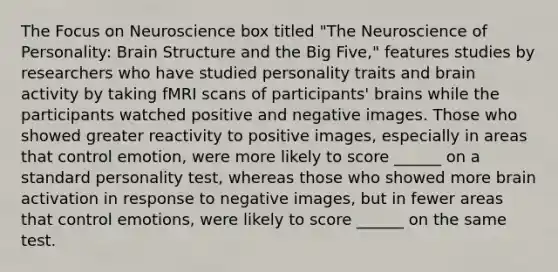 The Focus on Neuroscience box titled "The Neuroscience of Personality: Brain Structure and the Big Five," features studies by researchers who have studied personality traits and brain activity by taking fMRI scans of participants' brains while the participants watched positive and negative images. Those who showed greater reactivity to positive images, especially in areas that control emotion, were more likely to score ______ on a standard personality test, whereas those who showed more brain activation in response to negative images, but in fewer areas that control emotions, were likely to score ______ on the same test.