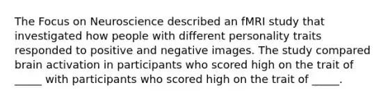 The Focus on Neuroscience described an fMRI study that investigated how people with different personality traits responded to positive and negative images. The study compared brain activation in participants who scored high on the trait of _____ with participants who scored high on the trait of _____.