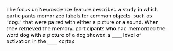 The focus on Neuroscience feature described a study in which participants memorized labels for common objects, such as "dog," that were paired with either a picture or a sound. When they retrieved the memory, participants who had memorized the word dog with a picture of a dog showed a ____ level of activation in the ____ cortex