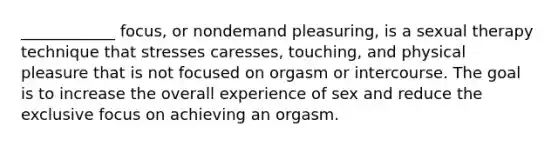 ____________ focus, or nondemand pleasuring, is a sexual therapy technique that stresses caresses, touching, and physical pleasure that is not focused on orgasm or intercourse. The goal is to increase the overall experience of sex and reduce the exclusive focus on achieving an orgasm.