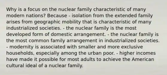 Why is a focus on the nuclear family characteristic of many modern nations? Because - isolation from the extended family arises from geographic mobility that is characteristic of many industrialized societies. - the nuclear family is the most developed form of domestic arrangement. - the nuclear family is the most common family arrangement in industrialized societies. - modernity is associated with smaller and more exclusive households, especially among the urban poor. - higher incomes have made it possible for most adults to achieve the American cultural ideal of a nuclear family.