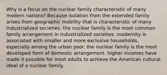 Why is a focus on the nuclear family characteristic of many modern nations? Because isolation from the extended family arises from geographic mobility that is characteristic of many industrialized societies. the nuclear family is the most common family arrangement in industrialized societies. modernity is associated with smaller and more exclusive households, especially among the urban poor. the nuclear family is the most developed form of domestic arrangement. higher incomes have made it possible for most adults to achieve the American cultural ideal of a nuclear family.