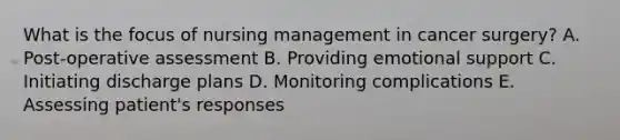 What is the focus of nursing management in cancer surgery? A. Post-operative assessment B. Providing emotional support C. Initiating discharge plans D. Monitoring complications E. Assessing patient's responses