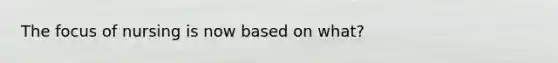 The focus of nursing is now based on what?