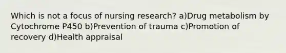 Which is not a focus of nursing research? a)Drug metabolism by Cytochrome P450 b)Prevention of trauma c)Promotion of recovery d)Health appraisal