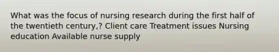 What was the focus of nursing research during the first half of the twentieth century,? Client care Treatment issues Nursing education Available nurse supply