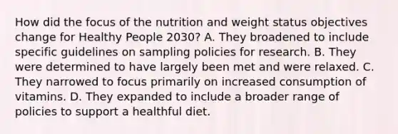 How did the focus of the nutrition and weight status objectives change for Healthy People 2030? A. They broadened to include specific guidelines on sampling policies for research. B. They were determined to have largely been met and were relaxed. C. They narrowed to focus primarily on increased consumption of vitamins. D. They expanded to include a broader range of policies to support a healthful diet.