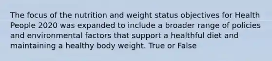 The focus of the nutrition and weight status objectives for Health People 2020 was expanded to include a broader range of policies and environmental factors that support a healthful diet and maintaining a healthy body weight. True or False