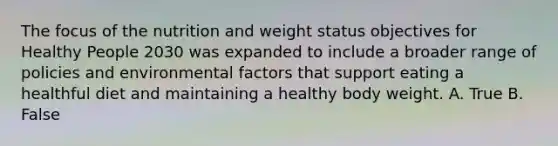 The focus of the nutrition and weight status objectives for Healthy People 2030 was expanded to include a broader range of policies and environmental factors that support eating a healthful diet and maintaining a healthy body weight. A. True B. False