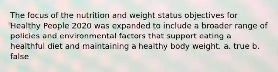 The focus of the nutrition and weight status objectives for Healthy People 2020 was expanded to include a broader range of policies and environmental factors that support eating a healthful diet and maintaining a healthy body weight. a. true b. false