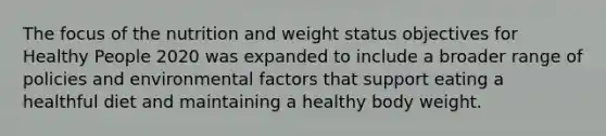 The focus of the nutrition and weight status objectives for Healthy People 2020 was expanded to include a broader range of policies and environmental factors that support eating a healthful diet and maintaining a healthy body weight.