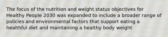 The focus of the nutrition and weight status objectives for Healthy People 2030 was expanded to include a broader range of policies and environmental factors that support eating a healthful diet and maintaining a healthy body weight