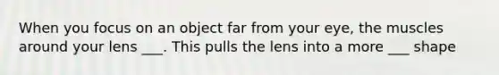 When you focus on an object far from your eye, the muscles around your lens ___. This pulls the lens into a more ___ shape