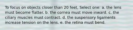 To focus on objects closer than 20 feet, Select one: a. the lens must become flatter. b. the cornea must move inward. c. the ciliary muscles must contract. d. the suspensory ligaments increase tension on the lens. e. the retina must bend.