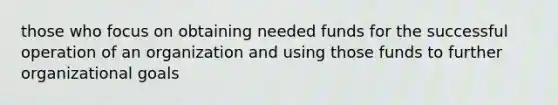 those who focus on obtaining needed funds for the successful operation of an organization and using those funds to further organizational goals