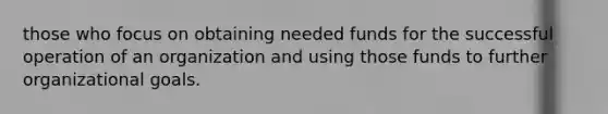 those who focus on obtaining needed funds for the successful operation of an organization and using those funds to further organizational goals.