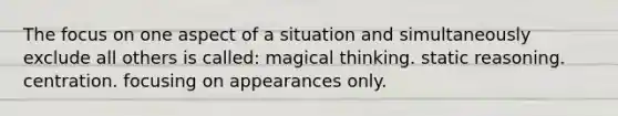 The focus on one aspect of a situation and simultaneously exclude all others is called: magical thinking. static reasoning. centration. focusing on appearances only.