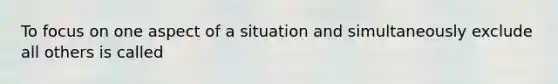 To focus on one aspect of a situation and simultaneously exclude all others is called