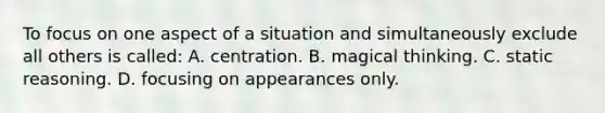 To focus on one aspect of a situation and simultaneously exclude all others is called: A. centration. B. magical thinking. C. static reasoning. D. focusing on appearances only.