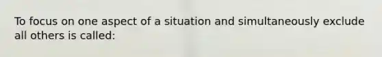 To focus on one aspect of a situation and simultaneously exclude all others is called: