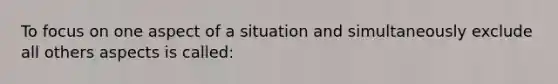 To focus on one aspect of a situation and simultaneously exclude all others aspects is called: