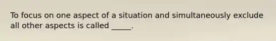 To focus on one aspect of a situation and simultaneously exclude all other aspects is called _____.