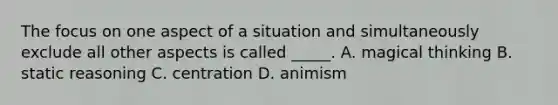 The focus on one aspect of a situation and simultaneously exclude all other aspects is called _____. A. magical thinking B. static reasoning C. centration D. animism