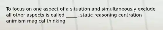 To focus on one aspect of a situation and simultaneously exclude all other aspects is called _____. static reasoning centration animism magical thinking