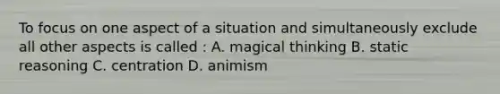 To focus on one aspect of a situation and simultaneously exclude all other aspects is called : A. magical thinking B. static reasoning C. centration D. animism