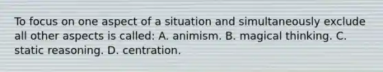 To focus on one aspect of a situation and simultaneously exclude all other aspects is called: A. animism. B. magical thinking. C. static reasoning. D. centration.