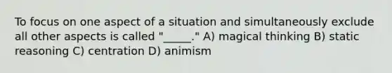 To focus on one aspect of a situation and simultaneously exclude all other aspects is called "_____." A) magical thinking B) static reasoning C) centration D) animism