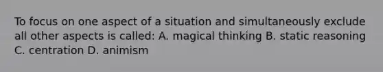 To focus on one aspect of a situation and simultaneously exclude all other aspects is called: A. magical thinking B. static reasoning C. centration D. animism